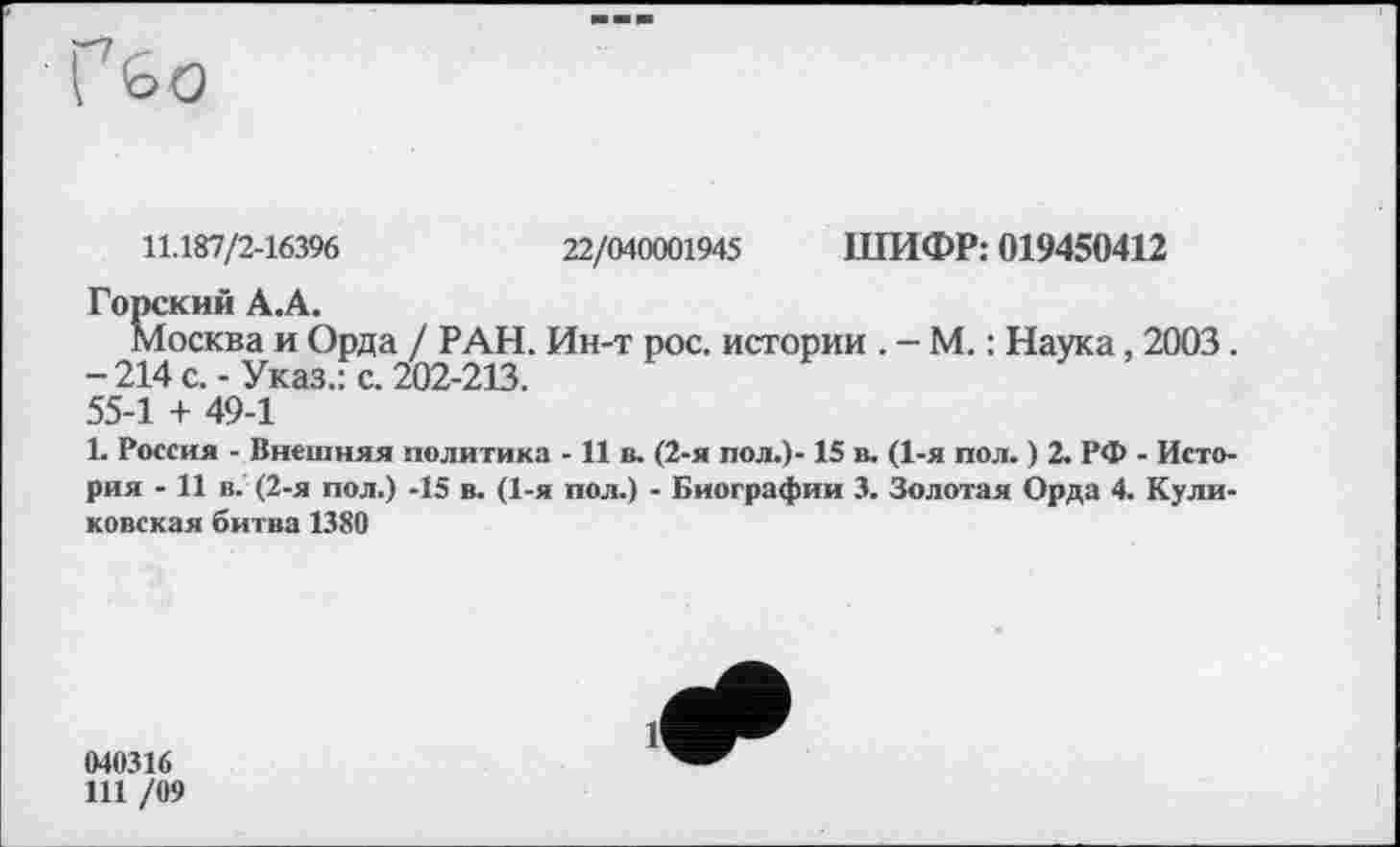 ﻿11.187/2-16396	22/040001945 ШИФР: 019450412
Горский А.А.
Москва и Орда / РАН. Ин-т рос. истории . - М. : Наука, 2003. -214 с.-Указ.: с. 202-213.
55-1 + 49-1
1. Россия - Внешняя политика - 11 в. (2-я пол.)-15 в. (1-я пол. ) 2. РФ - История - 11 в. (2-я пол.) -15 в. (1-я пол.) - Биографии 3. Золотая Орда 4. Куликовская битва 1380
040316
111 /09